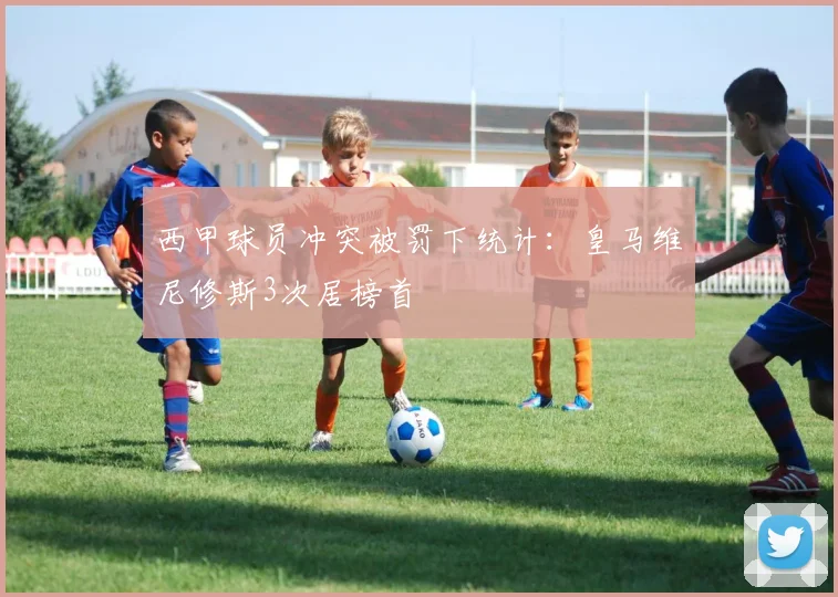 西甲球员冲突被罚下统计:皇马维尼修斯3次居榜首