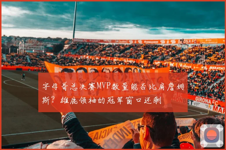 字母哥总决赛MVP数量能否比肩詹姆斯？雄鹿领袖的冠军窗口还剩