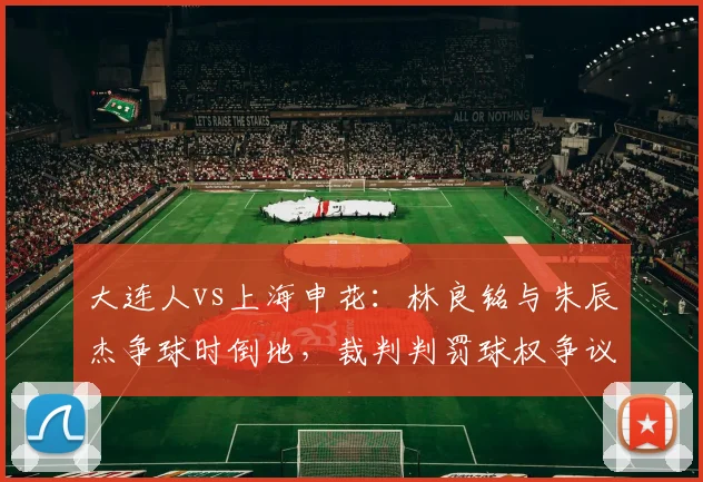 大连人vs上海申花：林良铭与朱辰杰争球时倒地，裁判判罚球权争议导致比赛中断