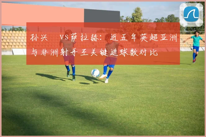 孙兴慜vs萨拉赫：近五年英超亚洲与非洲射手王关键进球数对比
