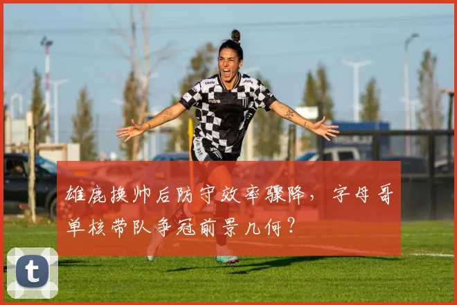 雄鹿换帅后防守效率骤降,字母哥单核带队争冠前景几何?